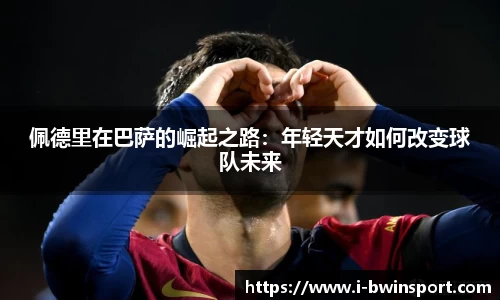 佩德里在巴萨的崛起之路：年轻天才如何改变球队未来