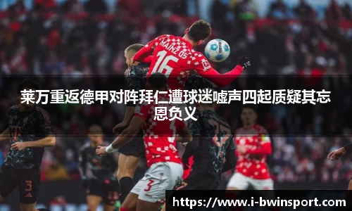莱万重返德甲对阵拜仁遭球迷嘘声四起质疑其忘恩负义
