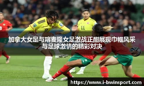 加拿大女足与喀麦隆女足激战正酣展现巾帼风采与足球激情的精彩对决