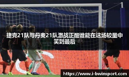 捷克21队与丹麦21队激战正酣谁能在这场较量中笑到最后