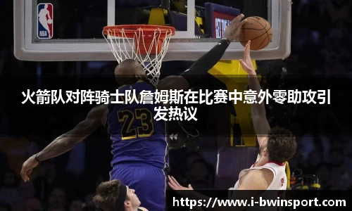 火箭队对阵骑士队詹姆斯在比赛中意外零助攻引发热议