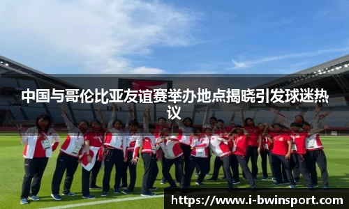 中国与哥伦比亚友谊赛举办地点揭晓引发球迷热议